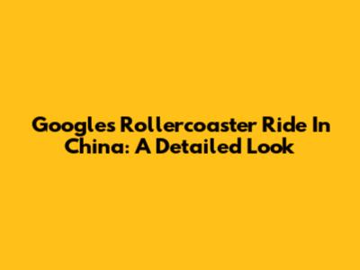 Google's Rollercoaster Ride In China: A Detailed Look