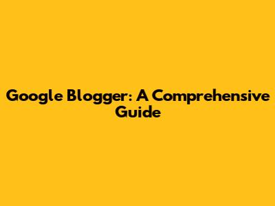 Google Blogger: A Comprehensive Guide