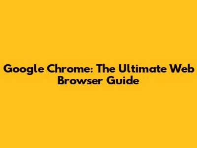 Google Chrome: The Ultimate Web Browser Guide