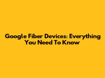 Google Fiber Devices: Everything You Need To Know