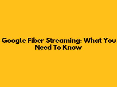 Google Fiber Streaming: What You Need To Know