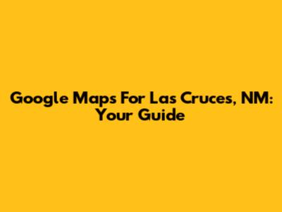 Google Maps For Las Cruces, NM: Your Guide