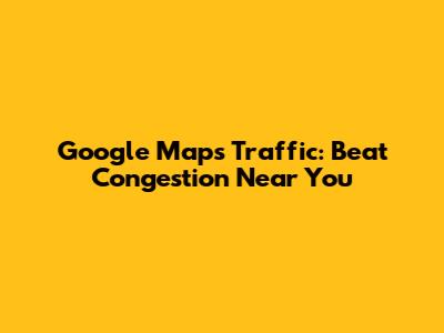 Google Maps Traffic: Beat Congestion Near You
