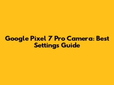 Google Pixel 7 Pro Camera: Best Settings Guide