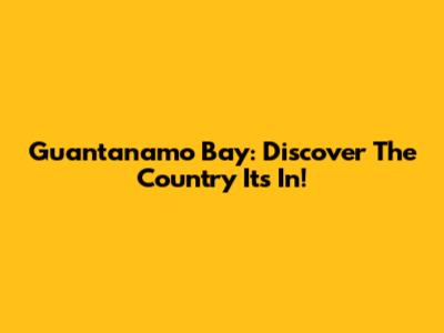 Guantanamo Bay: Discover The Country It's In!