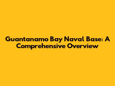 Guantanamo Bay Naval Base: A Comprehensive Overview