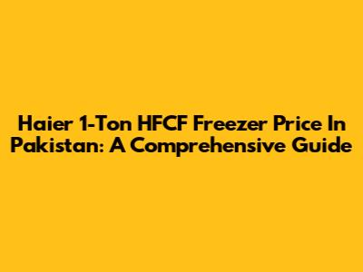 Haier 1-Ton HFCF Freezer Price In Pakistan: A Comprehensive Guide