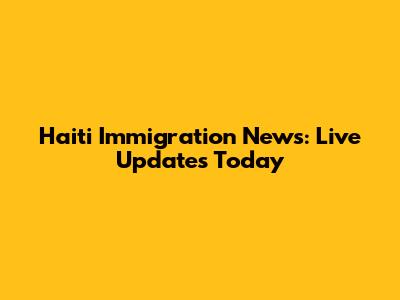 Haiti Immigration News: Live Updates Today