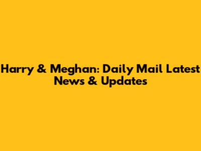Harry & Meghan: Daily Mail Latest News & Updates