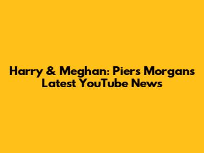 Harry & Meghan: Piers Morgan's Latest YouTube News