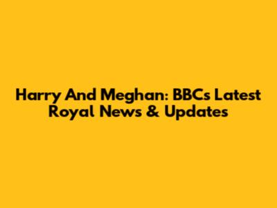 Harry And Meghan: BBC's Latest Royal News & Updates