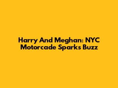 Harry And Meghan: NYC Motorcade Sparks Buzz
