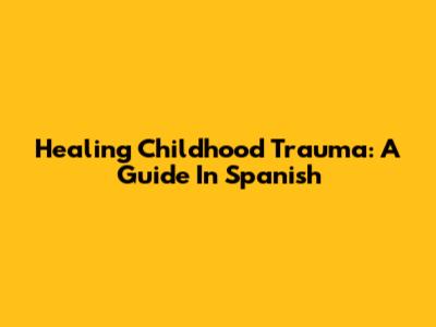 Healing Childhood Trauma: A Guide In Spanish