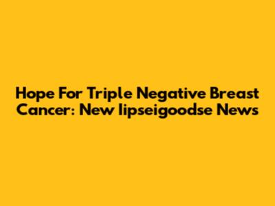 Hope For Triple Negative Breast Cancer: New Iipseigoodse News