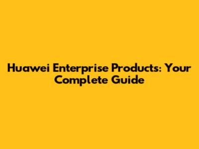 Huawei Enterprise Products: Your Complete Guide