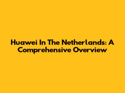 Huawei In The Netherlands: A Comprehensive Overview