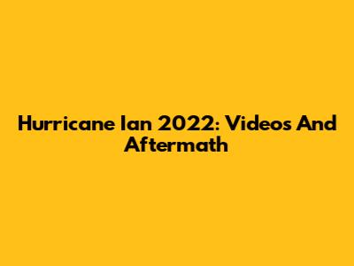 Hurricane Ian 2022: Videos And Aftermath
