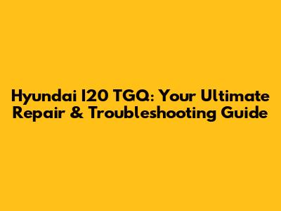 Hyundai I20 TGQ: Your Ultimate Repair & Troubleshooting Guide