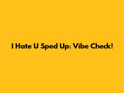 I Hate U Sped Up: Vibe Check!
