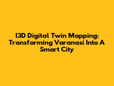 I3D Digital Twin Mapping: Transforming Varanasi Into A Smart City