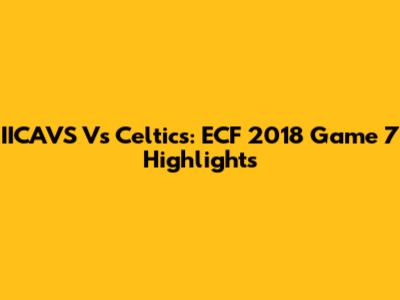 IICAVS Vs Celtics: ECF 2018 Game 7 Highlights