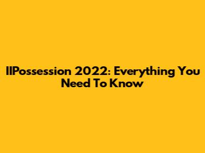 IIPossession 2022: Everything You Need To Know