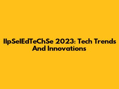 IIpSeIEdTeChSe 2023: Tech Trends And Innovations