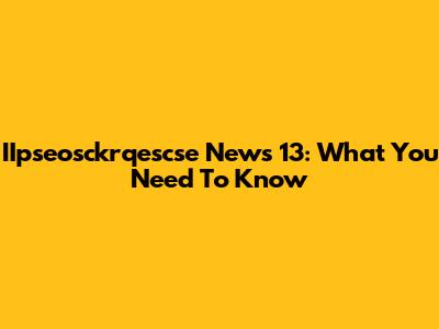 IIpseosckrqescse News 13: What You Need To Know