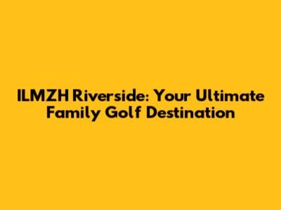 ILMZH Riverside: Your Ultimate Family Golf Destination