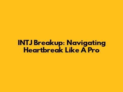 INTJ Breakup: Navigating Heartbreak Like A Pro