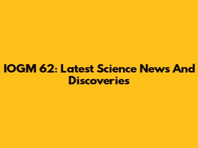 IOGM 62: Latest Science News And Discoveries