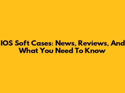 IOS Soft Cases: News, Reviews, And What You Need To Know