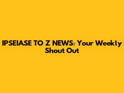 IPSEIASE TO Z NEWS: Your Weekly Shout Out