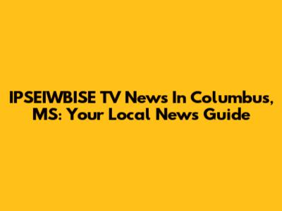 IPSEIWBISE TV News In Columbus, MS: Your Local News Guide