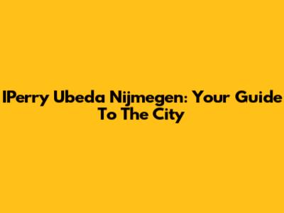 IPerry Ubeda Nijmegen: Your Guide To The City