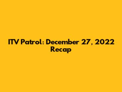 ITV Patrol: December 27, 2022 Recap