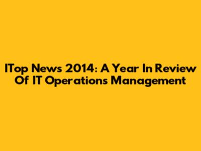 ITop News 2014: A Year In Review Of IT Operations Management