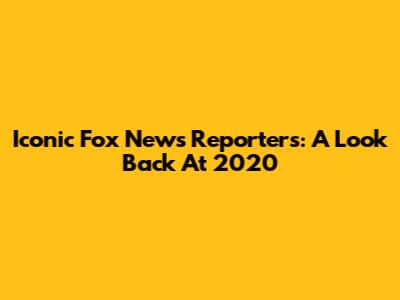 Iconic Fox News Reporters: A Look Back At 2020