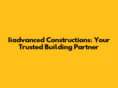 Iiadvanced Constructions: Your Trusted Building Partner
