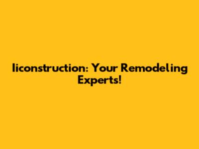 Iiconstruction: Your Remodeling Experts!