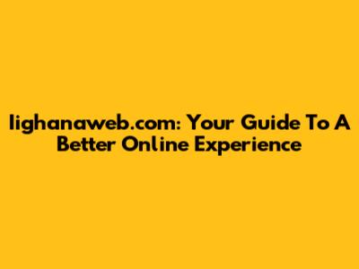Iighanaweb.com: Your Guide To A Better Online Experience
