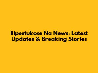 Iiipsetukose Na News: Latest Updates & Breaking Stories