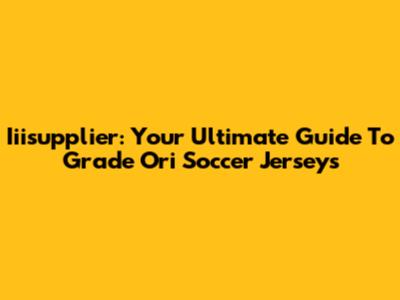 Iiisupplier: Your Ultimate Guide To Grade Ori Soccer Jerseys