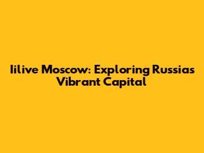 Iilive Moscow: Exploring Russia's Vibrant Capital