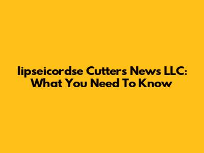 Iipseicordse Cutters News LLC: What You Need To Know