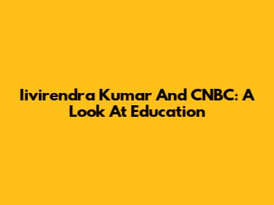 Iivirendra Kumar And CNBC: A Look At Education