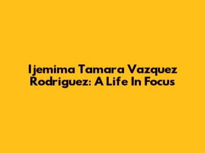 Ijemima Tamara Vazquez Rodriguez: A Life In Focus