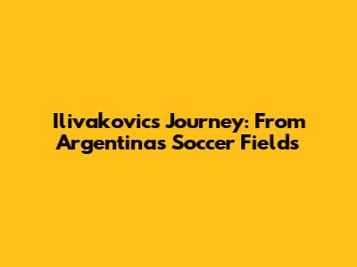 Ilivakovic's Journey: From Argentina's Soccer Fields