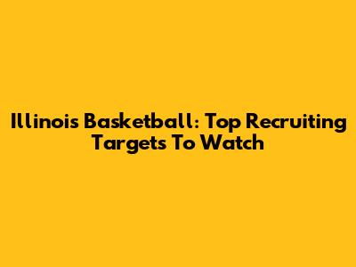 Illinois Basketball: Top Recruiting Targets To Watch