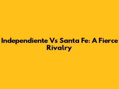 Independiente Vs Santa Fe: A Fierce Rivalry